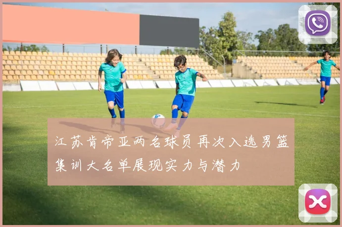 江苏肯帝亚两名球员再次入选男篮集训大名单展现实力与潜力