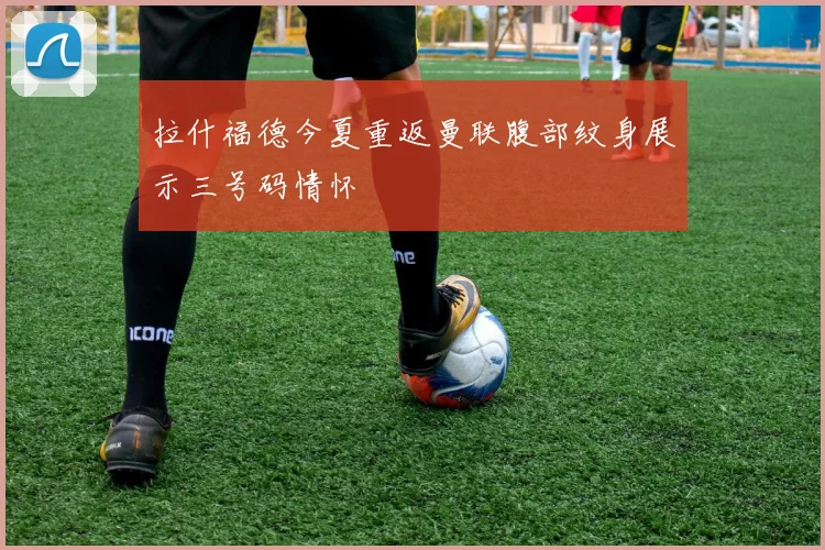 拉什福德今夏重返曼联腹部纹身展示三号码情怀