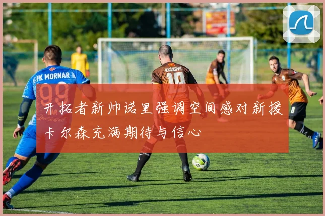 开拓者新帅诺里强调空间感对新援卡尔森充满期待与信心