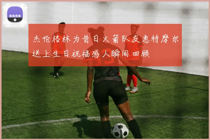 杰伦格林为昔日火箭队友惠特摩尔送上生日祝福感人瞬间回顾