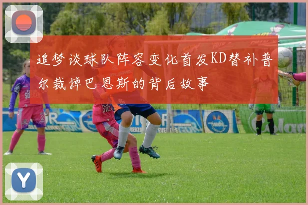 追梦谈球队阵容变化首发KD替补普尔裁掉巴恩斯的背后故事
