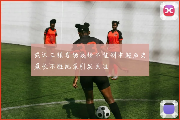 武汉三镇客场战绩不佳创中超历史最长不胜纪录引发关注