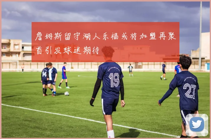 詹姆斯留守湖人乐福或将加盟再聚首引发球迷期待