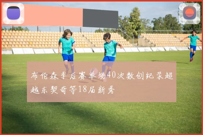 布伦森季后赛单场40次数创纪录超越东契奇等18届新秀