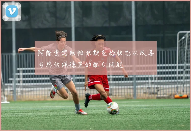 阿隆索需助帕尔默重拾状态以改善与恩佐佩德罗的配合问题