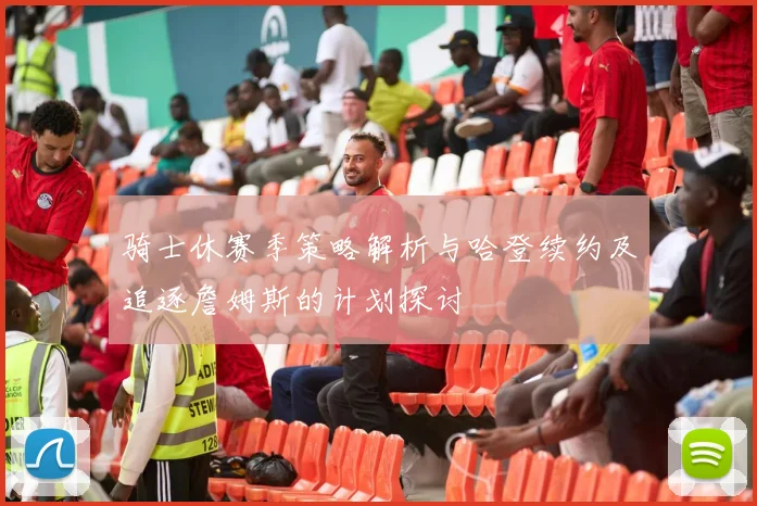 骑士休赛季策略解析与哈登续约及追逐詹姆斯的计划探讨