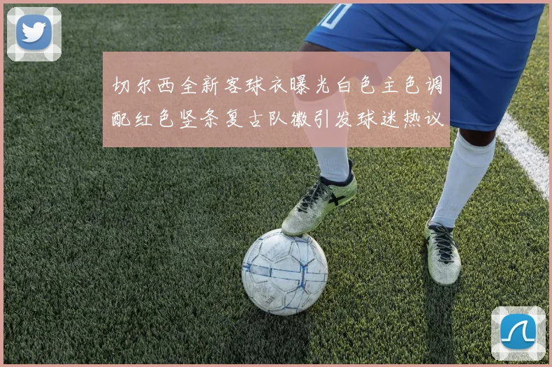 切尔西全新客球衣曝光白色主色调配红色竖条复古队徽引发球迷热议