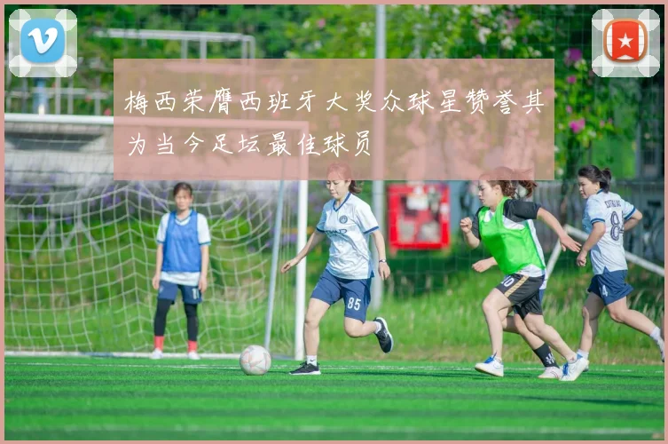 梅西荣膺西班牙大奖众球星赞誉其为当今足坛最佳球员