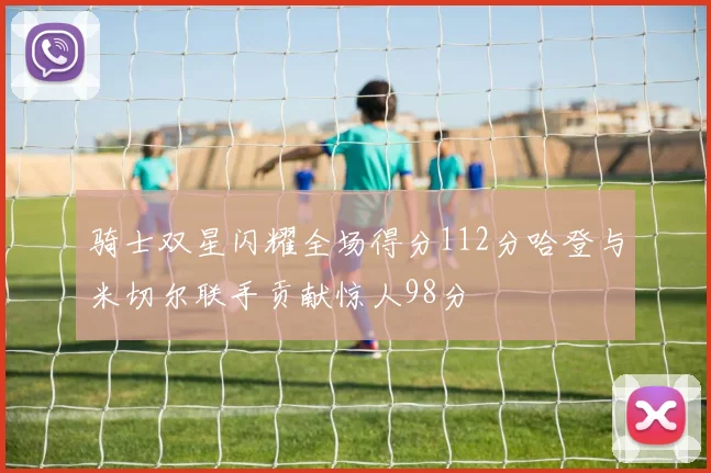 骑士双星闪耀全场得分112分哈登与米切尔联手贡献惊人98分