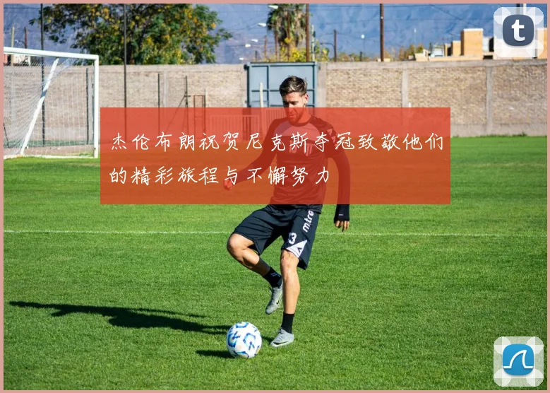 杰伦布朗祝贺尼克斯夺冠致敬他们的精彩旅程与不懈努力