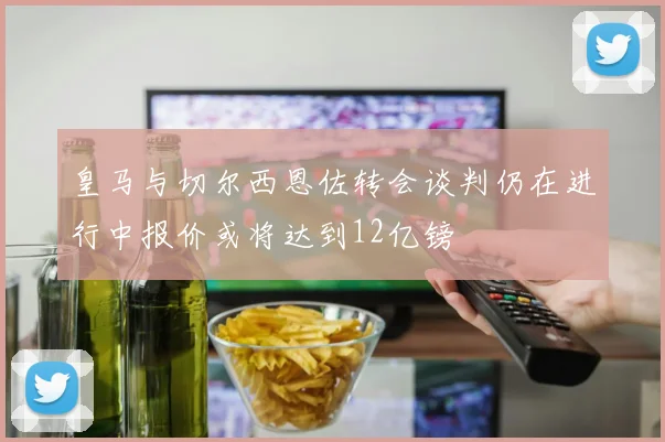 皇马与切尔西恩佐转会谈判仍在进行中报价或将达到12亿镑