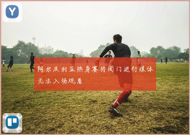 阿尔及利亚热身赛将闭门进行媒体无法入场观看