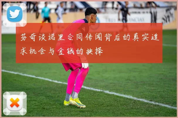芬奇谈诺里合同传闻背后的真实追求机会与金钱的抉择