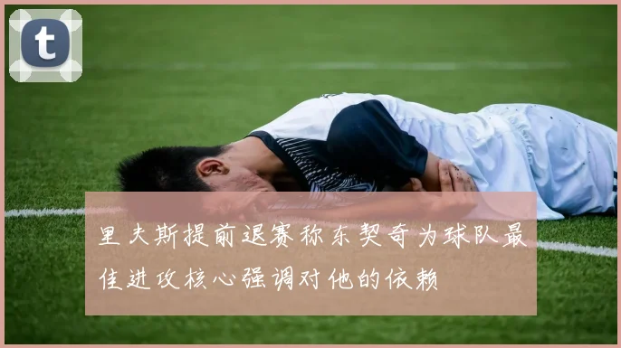 里夫斯提前退赛称东契奇为球队最佳进攻核心强调对他的依赖
