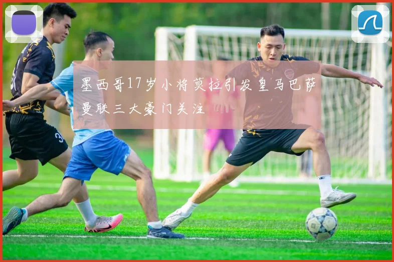 墨西哥17岁小将莫拉引发皇马巴萨曼联三大豪门关注