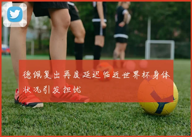 德佩复出再度延迟临近世界杯身体状况引发担忧