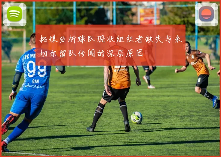 拓媒分析球队现状组织者缺失与米切尔留队传闻的深层原因