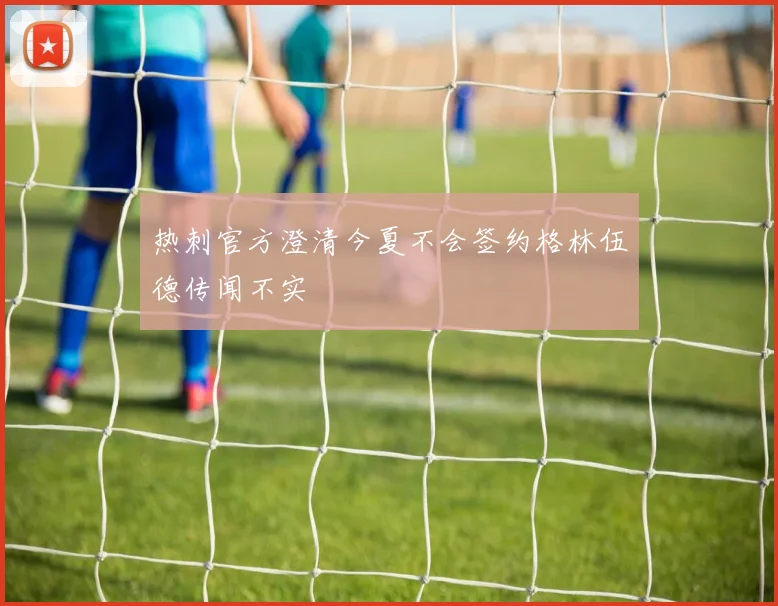 热刺官方澄清今夏不会签约格林伍德传闻不实