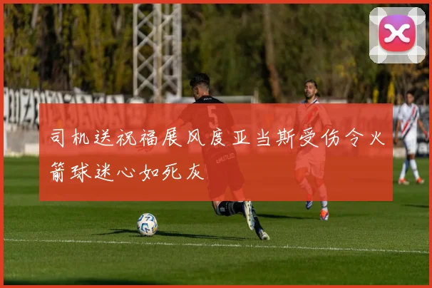 司机送祝福展风度亚当斯受伤令火箭球迷心如死灰
