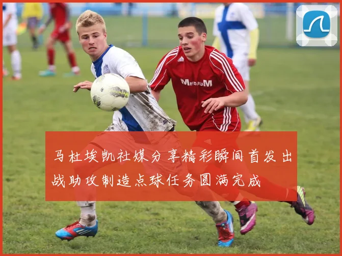 马杜埃凯社媒分享精彩瞬间首发出战助攻制造点球任务圆满完成
