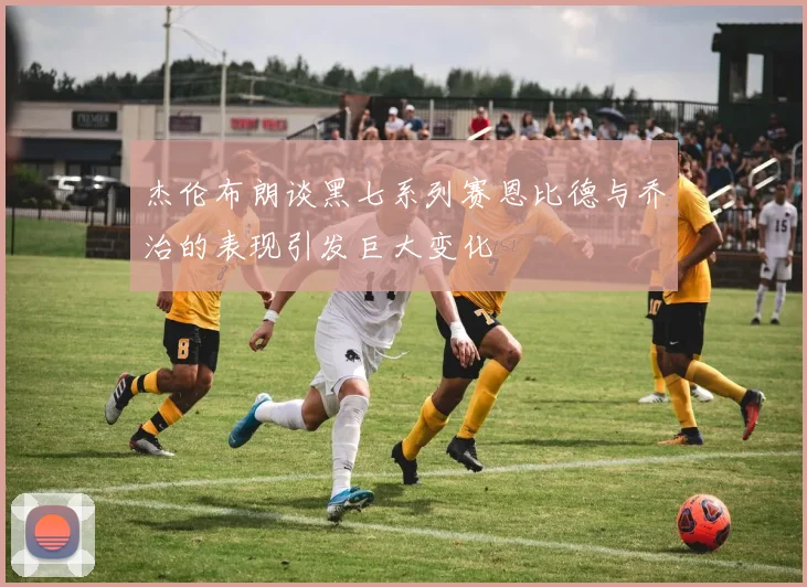杰伦布朗谈黑七系列赛恩比德与乔治的表现引发巨大变化