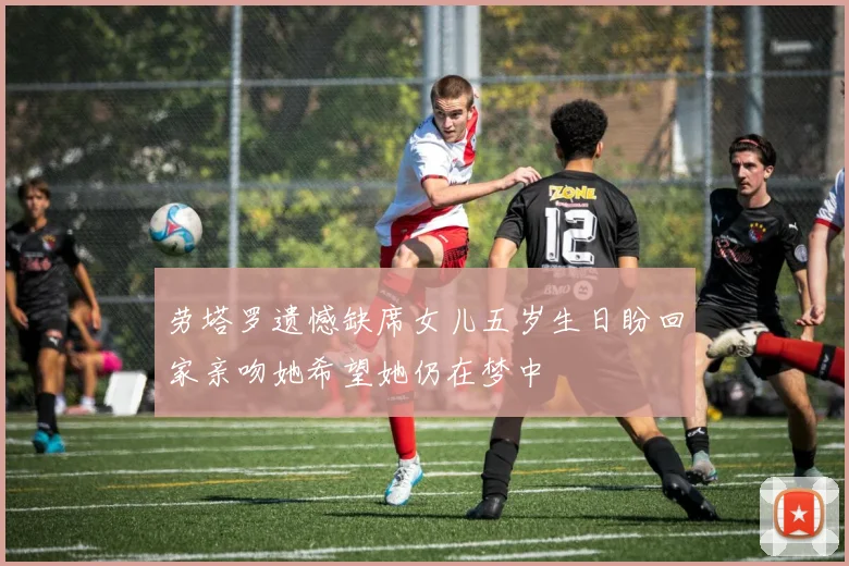 劳塔罗遗憾缺席女儿五岁生日盼回家亲吻她希望她仍在梦中
