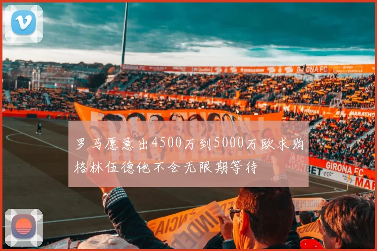 罗马愿意出4500万到5000万欧求购格林伍德他不会无限期等待