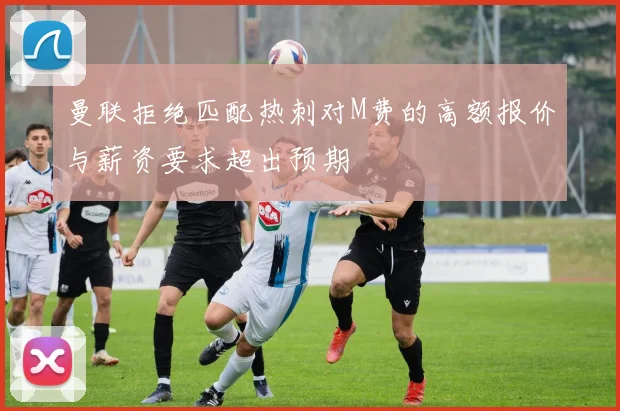 曼联拒绝匹配热刺对M费的高额报价与薪资要求超出预期