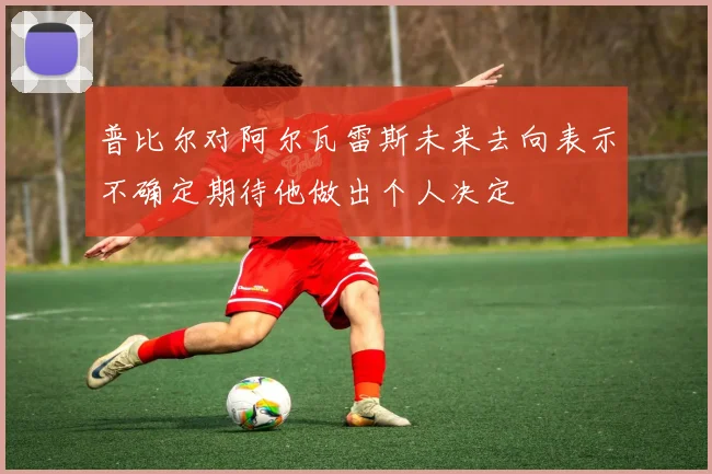 普比尔对阿尔瓦雷斯未来去向表示不确定期待他做出个人决定